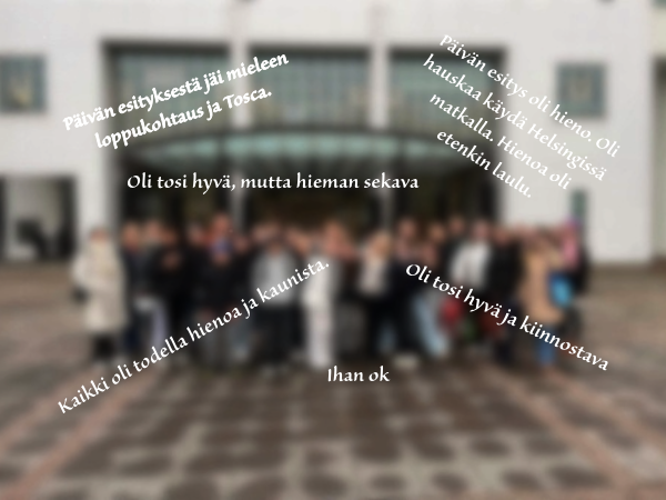 Lisää oppilaiden ajatuksia Toscasta. Päivän esityksestä jäi mieleen loppukohtaus ja Tosca. Päivän esitys oli hieno. Oli hauskaa käydä Helsingissä matkalla. Hienoa oli etenkin laulu. Oli tosi hyvä, mutta hieman sekava. Oli tosi hyvä ja kiinnostava. Ihan ok. Kaikki oli todella hienoa ja kaunista.